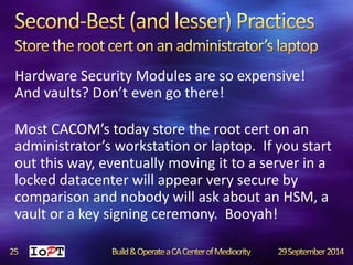 Hardware Security Modules are so expensive! 
And vaults? Don’t even go there! 
Most CACOM’s today store the root cert on an 
administrator’s workstation or laptop. If you start 
out this way, eventually moving it to a server in a 
locked datacenter will appear very secure by 
comparison and nobody will ask about an HSM, a 
vault or a key signing ceremony. Booyah! 
 