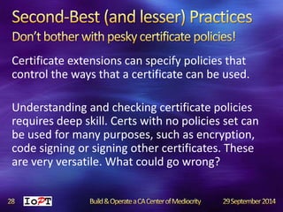 Certificate extensions can specify policies that 
control the ways that a certificate can be used. 
Understanding and checking certificate policies 
requires deep skill. Certs with no policies set can 
be used for many purposes, such as encryption, 
code signing or signing other certificates. These 
are very versatile. What could go wrong? 
 