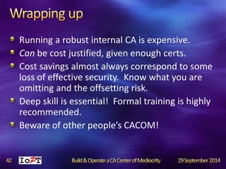 Running a robust internal CA is expensive. 
Can be cost justified, given enough certs. 
Cost savings almost always correspond to some 
loss of effective security. Know what you are 
omitting and the offsetting risk. 
Deep skill is essential! Formal training is highly 
recommended. 
Beware of other people’s CACOM! 
 