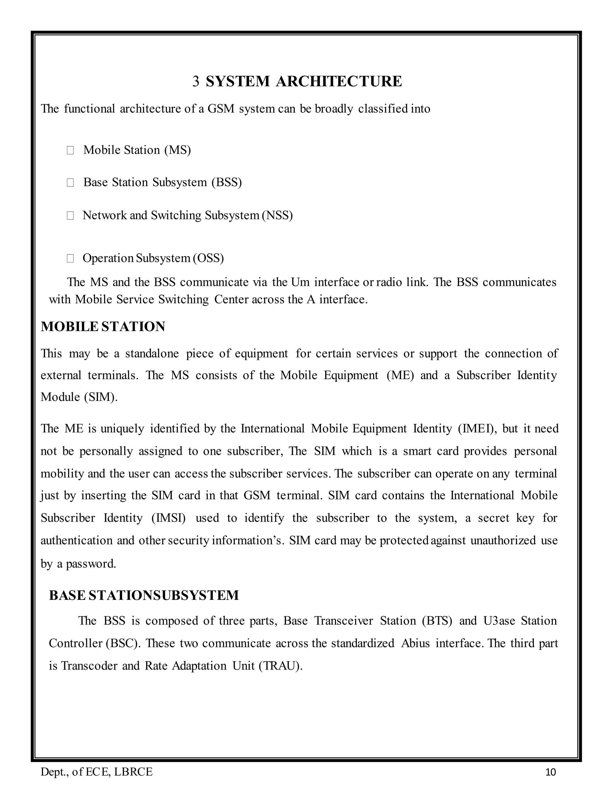 Dept., of ECE, LBRCE 10
3 SYSTEM ARCHITECTURE
The functional architecture of a GSM system can be broadly classified into
Mobile Station (MS)
Base Station Subsystem (BSS)
Network and Switching Subsystem (NSS)
OperationSubsystem (OSS)
The MS and the BSS communicate via the Um interface or radio link. The BSS communicates
with Mobile Service Switching Center across the A interface.
MOBILE STATION
This may be a standalone piece of equipment for certain services or support the connection of
external terminals. The MS consists of the Mobile Equipment (ME) and a Subscriber Identity
Module (SIM).
The ME is uniquely identified by the International Mobile Equipment Identity (IMEI), but it need
not be personally assigned to one subscriber, The SIM which is a smart card provides personal
mobility and the user can access the subscriber services. The subscriber can operate on any terminal
just by inserting the SIM card in that GSM terminal. SIM card contains the International Mobile
Subscriber Identity (IMSI) used to identify the subscriber to the system, a secret key for
authentication and other security information’s. SIM card may be protectedagainst unauthorized use
by a password.
BASE STATIONSUBSYSTEM
The BSS is composed of three parts, Base Transceiver Station (BTS) and U3ase Station
Controller (BSC). These two communicate across the standardized Abius interface. The third part
is Transcoder and Rate Adaptation Unit (TRAU).
 