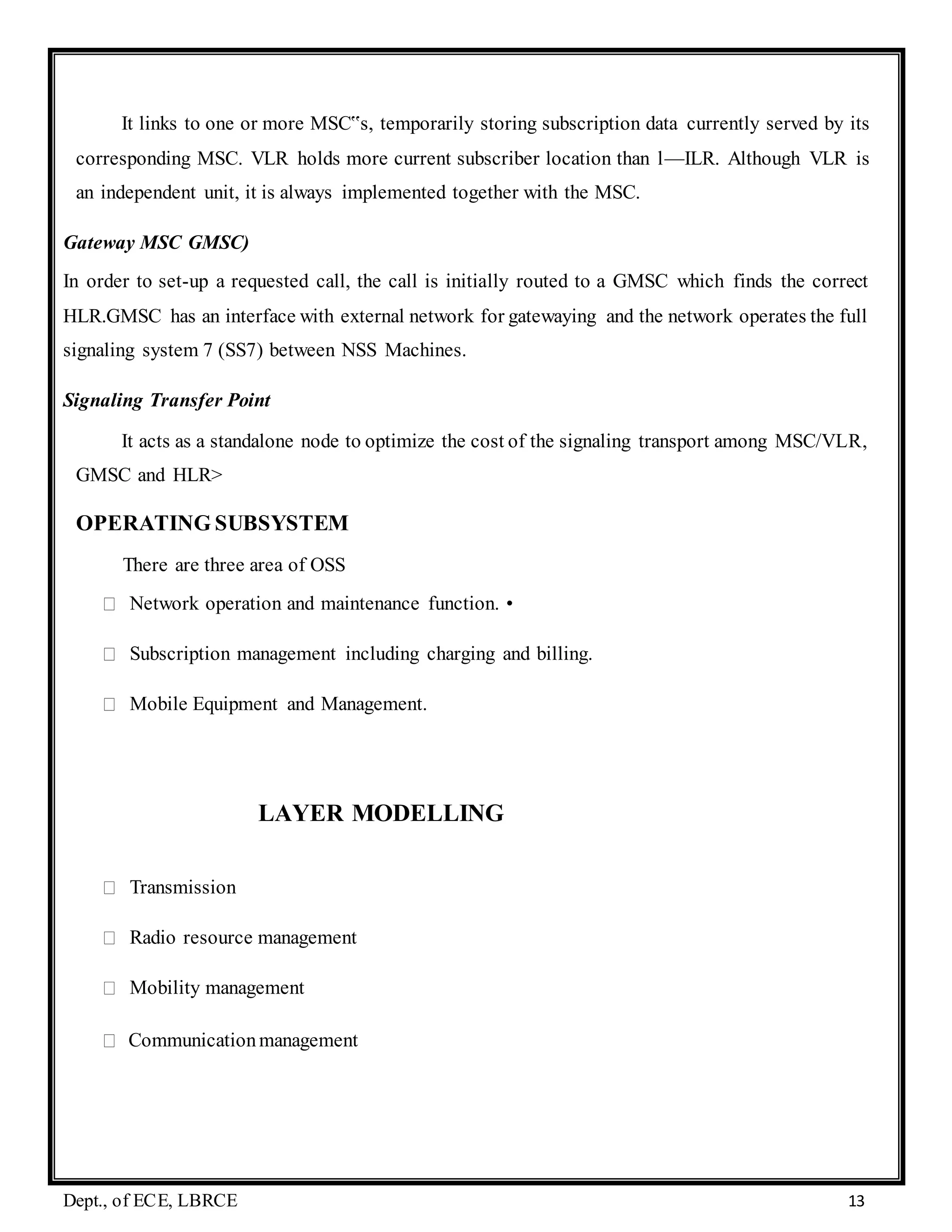 Dept., of ECE, LBRCE 13
It links to one or more MSC‟s, temporarily storing subscription data currently served by its
corresponding MSC. VLR holds more current subscriber location than l—ILR. Although VLR is
an independent unit, it is always implemented together with the MSC.
Gateway MSC GMSC)
In order to set-up a requested call, the call is initially routed to a GMSC which finds the correct
HLR.GMSC has an interface with external network for gatewaying and the network operates the full
signaling system 7 (SS7) between NSS Machines.
Signaling Transfer Point
It acts as a standalone node to optimize the cost of the signaling transport among MSC/VLR,
GMSC and HLR>
OPERATING SUBSYSTEM
There are three area of OSS
Network operation and maintenance function. •
Subscription management including charging and billing.
Mobile Equipment and Management.
LAYER MODELLING
Transmission
Radio resource management
Mobility management
Communicationmanagement
 