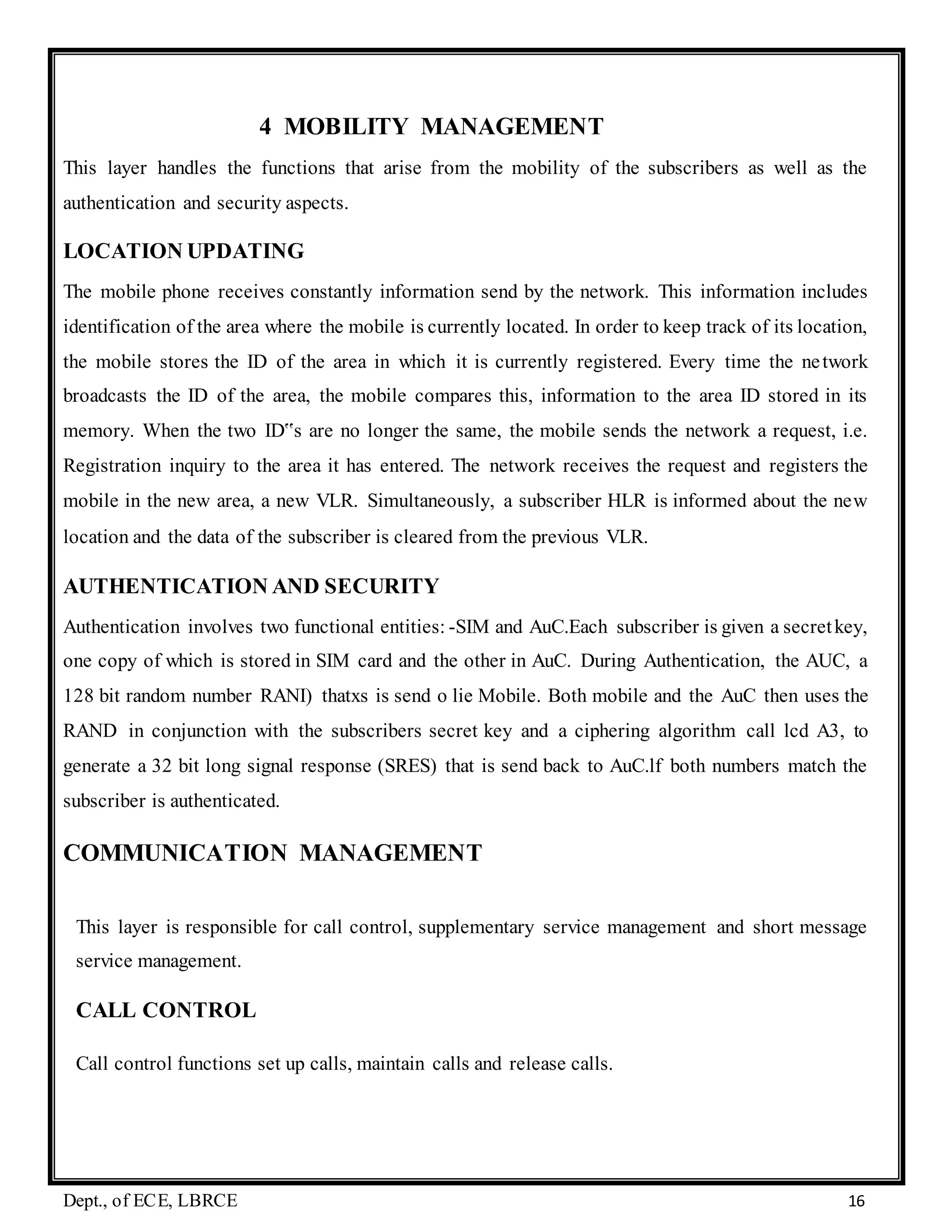 Dept., of ECE, LBRCE 16
4 MOBILITY MANAGEMENT
This layer handles the functions that arise from the mobility of the subscribers as well as the
authentication and security aspects.
LOCATION UPDATING
The mobile phone receives constantly information send by the network. This information includes
identification of the area where the mobile is currently located. In order to keep track of its location,
the mobile stores the ID of the area in which it is currently registered. Every time the network
broadcasts the ID of the area, the mobile compares this, information to the area ID stored in its
memory. When the two ID‟s are no longer the same, the mobile sends the network a request, i.e.
Registration inquiry to the area it has entered. The network receives the request and registers the
mobile in the new area, a new VLR. Simultaneously, a subscriber HLR is informed about the new
location and the data of the subscriber is cleared from the previous VLR.
AUTHENTICATION AND SECURITY
Authentication involves two functional entities: -SIM and AuC.Each subscriber is given a secretkey,
one copy of which is stored in SIM card and the other in AuC. During Authentication, the AUC, a
128 bit random number RANI) thatxs is send o lie Mobile. Both mobile and the AuC then uses the
RAND in conjunction with the subscribers secret key and a ciphering algorithm call lcd A3, to
generate a 32 bit long signal response (SRES) that is send back to AuC.lf both numbers match the
subscriber is authenticated.
COMMUNICATION MANAGEMENT
This layer is responsible for call control, supplementary service management and short message
service management.
CALL CONTROL
Call control functions set up calls, maintain calls and release calls.
 