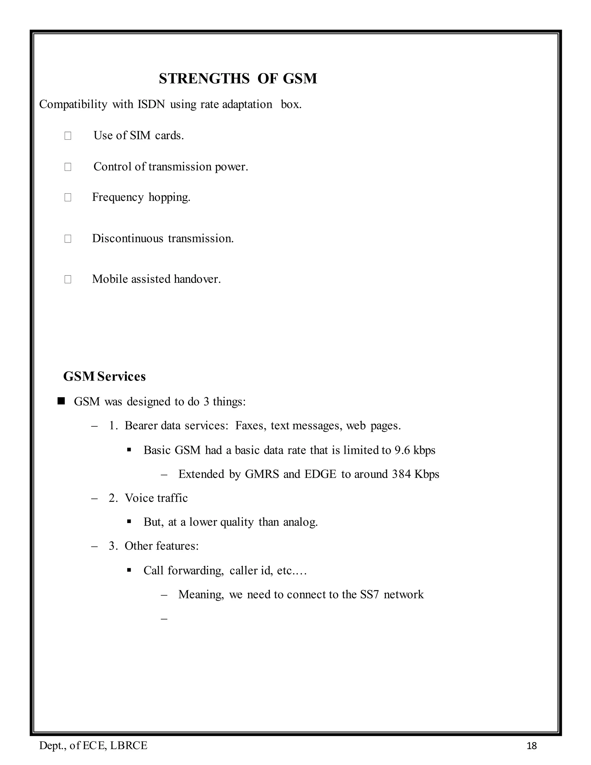 Dept., of ECE, LBRCE 18
STRENGTHS OF GSM
Compatibility with ISDN using rate adaptation box.
Use of SIM cards.
Control of transmission power.
Frequency hopping.
Discontinuous transmission.
Mobile assisted handover.
GSM Services
 GSM was designed to do 3 things:
– 1. Bearer data services: Faxes, text messages, web pages.
 Basic GSM had a basic data rate that is limited to 9.6 kbps
– Extended by GMRS and EDGE to around 384 Kbps
– 2. Voice traffic
 But, at a lower quality than analog.
– 3. Other features:
 Call forwarding, caller id, etc.…
– Meaning, we need to connect to the SS7 network
–
 