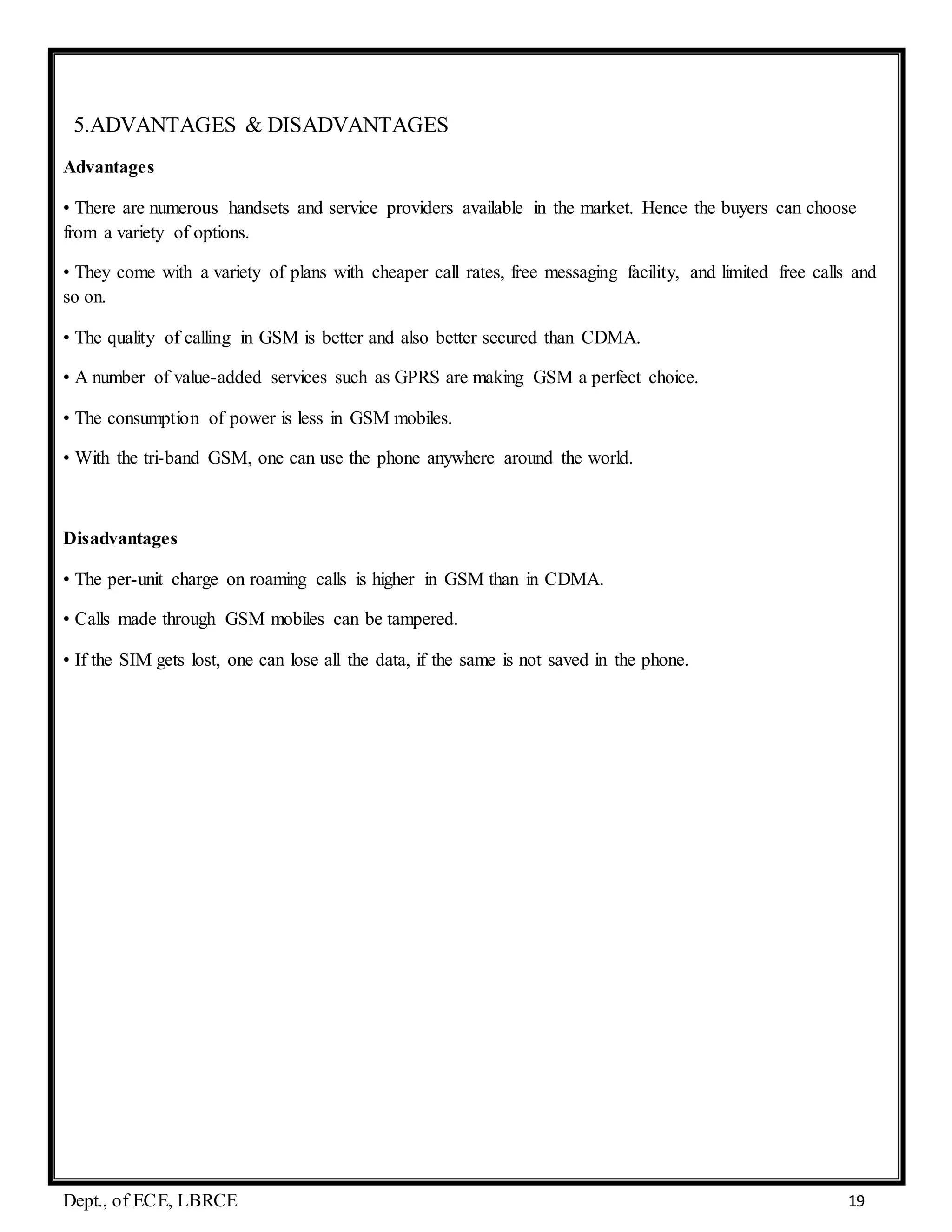 Dept., of ECE, LBRCE 19
5.ADVANTAGES & DISADVANTAGES
Advantages
• There are numerous handsets and service providers available in the market. Hence the buyers can choose
from a variety of options.
• They come with a variety of plans with cheaper call rates, free messaging facility, and limited free calls and
so on.
• The quality of calling in GSM is better and also better secured than CDMA.
• A number of value-added services such as GPRS are making GSM a perfect choice.
• The consumption of power is less in GSM mobiles.
• With the tri-band GSM, one can use the phone anywhere around the world.
Disadvantages
• The per-unit charge on roaming calls is higher in GSM than in CDMA.
• Calls made through GSM mobiles can be tampered.
• If the SIM gets lost, one can lose all the data, if the same is not saved in the phone.
 