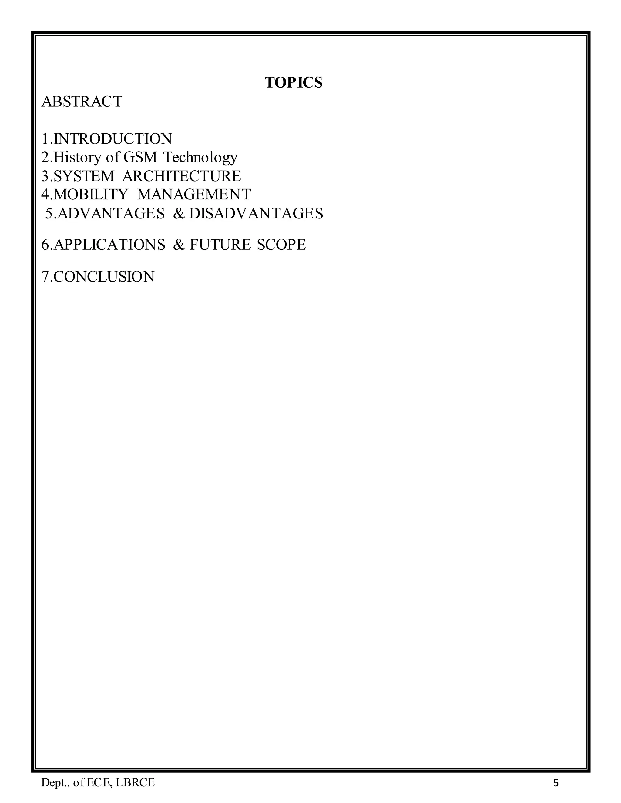 Dept., of ECE, LBRCE 5
TOPICS
ABSTRACT
1.INTRODUCTION
2.History of GSM Technology
3.SYSTEM ARCHITECTURE
4.MOBILITY MANAGEMENT
5.ADVANTAGES & DISADVANTAGES
6.APPLICATIONS & FUTURE SCOPE
7.CONCLUSION
 