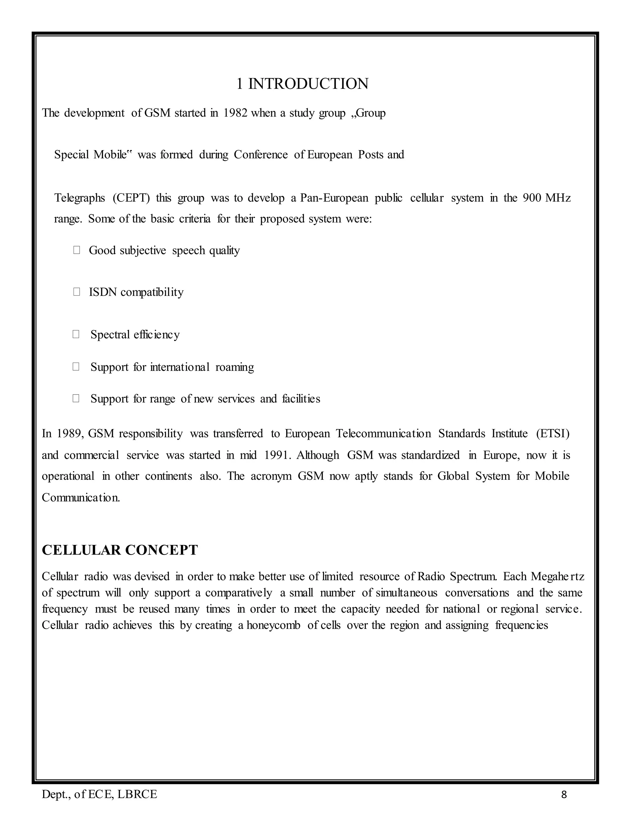 Dept., of ECE, LBRCE 8
1 INTRODUCTION
The development of GSM started in 1982 when a study group „Group
Special Mobile‟ was formed during Conference of European Posts and
Telegraphs (CEPT) this group was to develop a Pan-European public cellular system in the 900 MHz
range. Some of the basic criteria for their proposed system were:
Good subjective speech quality
ISDN compatibility
Spectral efficiency
Support for international roaming
Support for range of new services and facilities
In 1989, GSM responsibility was transferred to European Telecommunication Standards Institute (ETSI)
and commercial service was started in mid 1991. Although GSM was standardized in Europe, now it is
operational in other continents also. The acronym GSM now aptly stands for Global System for Mobile
Communication.
CELLULAR CONCEPT
Cellular radio was devised in order to make better use of limited resource of Radio Spectrum. Each Megahertz
of spectrum will only support a comparatively a small number of simultaneous conversations and the same
frequency must be reused many times in order to meet the capacity needed for national or regional service.
Cellular radio achieves this by creating a honeycomb of cells over the region and assigning frequencies
 