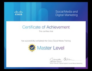 Certificate of Achievement
Master Level
Social Media and
Digital Marketing
This certifies that
has successfully completed the Cisco Social Media Training
Jeanette Gibson
Senior Director, Global Digital & Social Media Marketing
Gagan Garg
Issued April 15, 2013
 