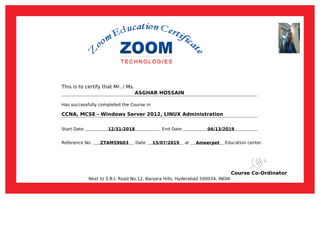 This is to certify that Mr. / Ms.
ASGHAR HOSSAIN
Has successfully completed the Course in
CCNA, MCSE - Windows Server 2012, LINUX Administration
Start Date 12/31/2018 End Date 04/13/2019
Reference No. ZTAM59603 Date 15/07/2019 at Ameerpet Education center.
Course Co-Ordinator
Next to S.B.I, Road No.12, Banjara Hills, Hyderabad 500034, INDIA
Powered by TCPDF (www.tcpdf.org)
 