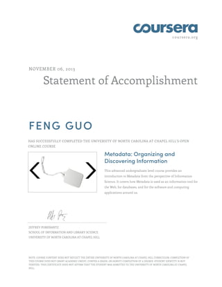 coursera.org

NOVEMBER 06, 2013

Statement of Accomplishment

FENG GUO
HAS SUCCESSFULLY COMPLETED THE UNIVERSITY OF NORTH CAROLINA AT CHAPEL HILL'S OPEN
ONLINE COURSE

Metadata: Organizing and
Discovering Information
This advanced undergraduate level course provides an
introduction to Metadata from the perspective of Information
Science. It covers how Metadata is used as an information tool for
the Web, for databases, and for the software and computing
applications around us.

JEFFREY POMERANTZ
SCHOOL OF INFORMATION AND LIBRARY SCIENCE
UNIVERSITY OF NORTH CAROLINA AT CHAPEL HILL

NOTE: COURSE CONTENT DOES NOT REFLECT THE ENTIRE UNIVERSITY OF NORTH CAROLINA AT CHAPEL HILL CURRICULUM. COMPLETION OF
THIS COURSE DOES NOT GRANT ACADEMIC CREDIT, CONFER A GRADE, OR SIGNIFY COMPLETION OF A DEGREE. STUDENT IDENTITY IS NOT
VERIFIED. THIS CERTIFICATE DOES NOT AFFIRM THAT THE STUDENT WAS ADMITTED TO THE UNIVERSITY OF NORTH CAROLINA AT CHAPEL
HILL.

 