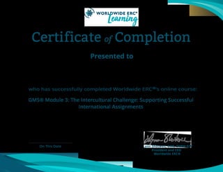 Certificate of Completion
Presented to
who has successfully completed Worldwide ERC®’s online course:
On This Date Lynn Shotwell, GMS, SHRM-SCP
President and CEO
Worldwide ERC®
GMS® Module 3: The Intercultural Challenge: Supporting Successful
International Assignments
Luisella Zappetto
April 4, 2021
 