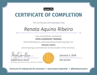 This certiﬁcate acknowledges that
Renata Aquino Ribeiro
Thank you for helping fuel the movement mzl.la/open-leadership @MozOpenLeaders@
has successfully completed
OPEN LEADERSHIP TRAINING
demonstrating an understanding of working open on
and showing a commitment to the health of the Internet.
Abigail Cabunoc Mayes
Working Open Practice Lead, Mozilla Foundation
Date Awarded
January 4, 2018
Amazon voices
CERTIFICATE OF COMPLETION
 