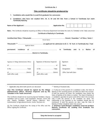 Certificate No. I
This certificate should be produced by
1. Candidates who would like to avail first graduate fee concession
2. Candidates who have not studied VIII, IX, X, XI and XII Std. from a School in Tamilnadu but claim
Tamilnadu Nativity
Name of the Applicant : …………………………………………. Application No.
Note : This Certificate should be issued by an Officer of Revenue Department not below the rank of a Tahsildar in the Taluk concerned
Certificate of Nativity in Tamilnadu
Certified that Thiru / Thirumathi …………………………………………………………… Parent / Guardian * of Thiru / Selvi /
Parent Name
Thirumathi ** …………………………………………… an applicant for admission to B. E. / B. Tech. in Tamilnadu has / had
Applicant Name
permanent residence at …………………………………………….. in Tamilnadu and is a Native of
…………………………………………… District in Tamilnadu.
Signature of Village Administrative Officer Signature of Revenue Inspector Signature :
of …………………………………………….... ……………………………………….. of Name :
in the ………………………………….Taluk in the ……………………….….Taluk Designation : Tahsildar
of ……………………………..………District. of …………………………….…District. Office Seal with Date :
(with office seal) (with office seal)
* Applicable only when both parents are deceased
1(a) This Certificate should be signed by the Village
Administrative Officer, Revenue Inspector and by the
Tahsildar in the Taluk concerned.
This Certificate should not be issued by Special Tahsildars, Deputy
Tahsildars such as Loans, Land acquisition, Election, excise and
HQs. Deputy Tahsildars, Special Deputy Collectors, Asst.
Commissioner of Agricultural Income, Excise, Elections etc.
(b) The Certificate should bear the stamp of the office and the
Officer signing the Certificate.
** Nativity of husband only
2. If only one of the parents of a candidate is alive, the State of
Nativity of the surviving parent can alone be taken into account.
If both the parents are dead, the candidates may choose the
State of Nativity of the father or mother. The State of Nativity of
a candidate’s guardian be given (and will be taken into account)
only if both the parents of the candidate are dead. The
relationship of the guardian to the candidate should also be
mentioned. If both the parents are alive, only the State of
Nativity of father should be taken into account.
3. Srilankan Tamil Refugee candidates need not produce
Nativity Certificate for availing First Graduate Fee
concession.
Only this format is accepted
 