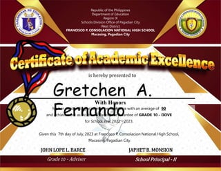 for her outstanding academic performance with an average of 90
and achievement as Academic Excellence Awardee of GRADE 10 - DOVE
for School Year 2022 - 2023.
Given this 7th day of July, 2023 at Francisco P. Consolacion National High School,
Macasing, Pagadian City.
Grade 10 - Adviser School Principal - II
JOHN LOPE L. BARCE JAPHET B. MONSION
Gretchen A.
Fernando
With Honors
Republic of the Philippines
Department of Education
Region IX
Schools Division Office of Pagadian City
West District
FRANCISCO P. CONSOLACION NATIONAL HIGH SCHOOL
Macasing, Pagadian City
is hereby presented to
 