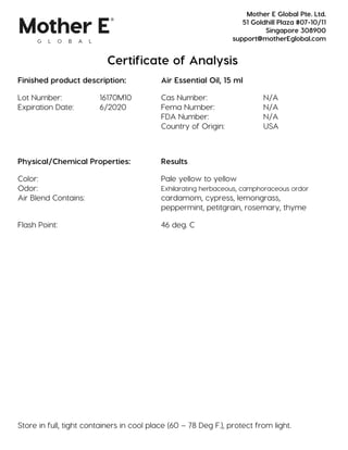 Certificate of Analysis
Finished product description: Air Essential Oil, 15 ml
Lot Number: 16170M10 Cas Number: N/A
Expiration Date: 6/2020 Fema Number: N/A
FDA Number: N/A
Country of Origin: USA
Physical/Chemical Properties: Results
Color: Pale yellow to yellow
Odor: Exhilarating herbaceous, camphoraceous ordor
Air Blend Contains: cardamom, cypress, lemongrass,
peppermint, petitgrain, rosemary, thyme
Flash Point: 46 deg. C
Store in full, tight containers in cool place (60 – 78 Deg F.), protect from light.
Mother E Global Pte. Ltd.
51 Goldhill Plaza #07-10/11
Singapore 308900
support@motherEglobal.com
 