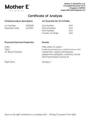 Certificate of Analysis
Finished product description: Air Essential Oil, 10 ml Roller
Lot Number: 16155M3 Cas Number: N/A
Expiration Date: 6/2020 Fema Number: N/A
FDA Number: N/A
Country of Origin: USA
Physical/Chemical Properties: Results
Color: Pale yellow to yellow
Odor: Exhilarating herbaceous, camphoraceous ordor
Air Blend Contains: cardamom, cypress, lemongrass,
peppermint, petitgrain, rosemary, thyme
and fractionated coconut oil
Flash Point: 46 deg. C
Store in full, tight containers in cool place (60 – 78 Deg F.), protect from light.
Mother E Global Pte. Ltd.
51 Goldhill Plaza #07-10/11
Singapore 308900
support@motherEglobal.com
 
