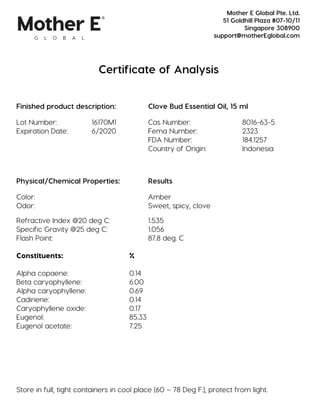 Certificate of Analysis
Finished product description: Clove Bud Essential Oil, 15 ml
Lot Number: 16170M1 Cas Number: 8016-63-5
Expiration Date: 6/2020 Fema Number: 2323
FDA Number: 184.1257
Country of Origin: Indonesia
Physical/Chemical Properties: Results
Color: Amber
Odor: Sweet, spicy, clove
Refractive Index @20 deg C: 1.535
Specific Gravity @25 deg C: 1.056
Flash Point: 87.8 deg. C
Constituents: %
Alpha copaene: 0.14
Beta caryophyllene: 6.00
Alpha caryophyllene: 0.69
Cadinene: 0.14
Caryophyllene oxide: 0.17
Eugenol: 85.33
Eugenol acetate: 7.25
Store in full, tight containers in cool place (60 – 78 Deg F.), protect from light.
Mother E Global Pte. Ltd.
51 Goldhill Plaza #07-10/11
Singapore 308900
support@motherEglobal.com
 