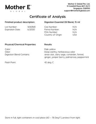 Certificate of Analysis
Finished product description: Digestion Essential Oil Blend, 15 ml
Lot Number: 16160M2 Cas Number: N/A
Expiration Date: 6/2020 Fema Number: N/A
FDA Number: N/A
Country of Origin: USA
Physical/Chemical Properties: Results
Color: Pale yellow
Odor: Deep earthy, herbaceous odor
Digestion Blend Contains: anise star, clary sage, coriander, fennel,
ginger, juniper berry, palmarosa, peppermint
Flash Point: 42 deg. C
Store in full, tight containers in cool place (60 – 78 Deg F.), protect from light.
Mother E Global Pte. Ltd.
51 Goldhill Plaza #07-10/11
Singapore 308900
support@motherEglobal.com
 