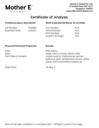 Certificate of Analysis
Finished product description: Earth Essential Oil Blend, 10 ml Roller
Lot Number: 16154M3 Cas Number: N/A
Expiration Date: 6/2020 Fema Number: N/A
FDA Number: N/A
Country of Origin: USA
Physical/Chemical Properties: Results
Color: Pale yellow
Odor: Deep, warm, woody, earthy odor
Earth Blend Contains: cedarwood, fir, frankincense serrate,
patchouli, pine, sandalwood, spruce, ylang
ylang, and fractionated coconut oil
Flash Point: 42 deg. C
Store in full, tight containers in cool place (60 – 78 Deg F.), protect from light.
Mother E Global Pte. Ltd.
51 Goldhill Plaza #07-10/11
Singapore 308900
support@motherEglobal.com
 