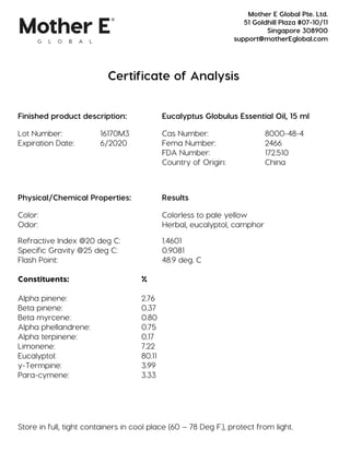 Certificate of Analysis
Finished product description: Eucalyptus Globulus Essential Oil, 15 ml
Lot Number: 16170M3 Cas Number: 8000-48-4
Expiration Date: 6/2020 Fema Number: 2466
FDA Number: 172.510
Country of Origin: China
Physical/Chemical Properties: Results
Color: Colorless to pale yellow
Odor: Herbal, eucalyptol, camphor
Refractive Index @20 deg C: 1.4601
Specific Gravity @25 deg C: 0.9081
Flash Point: 48.9 deg. C
Constituents: %
Alpha pinene: 2.76
Beta pinene: 0.37
Beta myrcene: 0.80
Alpha phellandrene: 0.75
Alpha terpinene: 0.17
Limonene: 7.22
Eucalyptol: 80.11
y-Termpine: 3.99
Para-cymene: 3.33
Store in full, tight containers in cool place (60 – 78 Deg F.), protect from light.
Mother E Global Pte. Ltd.
51 Goldhill Plaza #07-10/11
Singapore 308900
support@motherEglobal.com
 
