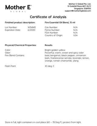 Certificate of Analysis
Finished product description: Fire Essential Oil Blend, 15 ml
Lot Number: 16156M2 Cas Number: N/A
Expiration Date: 6/2020 Fema Number: N/A
FDA Number: N/A
Country of Origin: USA
Physical/Chemical Properties: Results
Color: Bright golden yellow
Odor: Powerful, warm, sweet and spicy odor
Fire Blend Contains: basil, bergamot, black pepper, cinnamon
bark, frankincense serrate, lavender, lemon,
orange, roman chamomile, ylang
Flash Point: 43 deg. C
Store in full, tight containers in cool place (60 – 78 Deg F.), protect from light.
Mother E Global Pte. Ltd.
51 Goldhill Plaza #07-10/11
Singapore 308900
support@motherEglobal.com
 