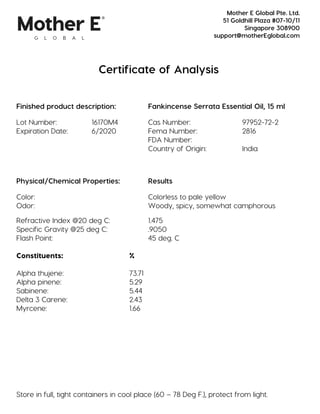 Certificate of Analysis
Finished product description: Fankincense Serrata Essential Oil, 15 ml
Lot Number: 16170M4 Cas Number: 97952-72-2
Expiration Date: 6/2020 Fema Number: 2816
FDA Number:
Country of Origin: India
Physical/Chemical Properties: Results
Color: Colorless to pale yellow
Odor: Woody, spicy, somewhat camphorous
Refractive Index @20 deg C: 1.475
Specific Gravity @25 deg C: .9050
Flash Point: 45 deg. C
Constituents: %
Alpha thujene: 73.71
Alpha pinene: 5.29
Sabinene: 5.44
Delta 3 Carene: 2.43
Myrcene: 1.66
Store in full, tight containers in cool place (60 – 78 Deg F.), protect from light.
Mother E Global Pte. Ltd.
51 Goldhill Plaza #07-10/11
Singapore 308900
support@motherEglobal.com
 