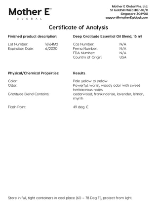 Certificate of Analysis
Finished product description: Deep Gratitude Essential Oil Blend, 15 ml
Lot Number: 16164M2 Cas Number: N/A
Expiration Date: 6/2020 Fema Number: N/A
FDA Number: N/A
Country of Origin: USA
Physical/Chemical Properties: Results
Color: Pale yellow to yellow
Odor: Powerful, warm, woody odor with sweet
herbaceous notes
Gratitude Blend Contains: cedarwood, frankincense, lavender, lemon,
myrrh
Flash Point: 49 deg. C
Store in full, tight containers in cool place (60 – 78 Deg F.), protect from light.
Mother E Global Pte. Ltd.
51 Goldhill Plaza #07-10/11
Singapore 308900
support@motherEglobal.com
 