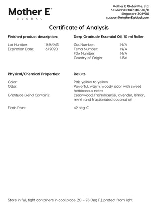 Certificate of Analysis
Finished product description: Deep Gratitude Essential Oil, 10 ml Roller
Lot Number: 16164M3 Cas Number: N/A
Expiration Date: 6/2020 Fema Number: N/A
FDA Number: N/A
Country of Origin: USA
Physical/Chemical Properties: Results
Color: Pale yellow to yellow
Odor: Powerful, warm, woody odor with sweet
herbaceous notes
Gratitude Blend Contains: cedarwood, frankincense, lavender, lemon,
myrrh and fractionated coconut oil
Flash Point: 49 deg. C
Store in full, tight containers in cool place (60 – 78 Deg F.), protect from light.
Mother E Global Pte. Ltd.
51 Goldhill Plaza #07-10/11
Singapore 308900
support@motherEglobal.com
 