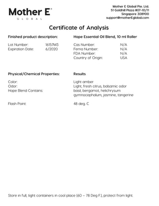 Certificate of Analysis
Finished product description: Hope Essential Oil Blend, 10 ml Roller
Lot Number: 16157M3 Cas Number: N/A
Expiration Date: 6/2020 Fema Number: N/A
FDA Number: N/A
Country of Origin: USA
Physical/Chemical Properties: Results
Color: Light amber
Odor: Light, fresh citrus, balsamic odor
Hope Blend Contains: basil, bergamot, helichrysum
gymnocephalum, jasmine, tangerine
Flash Point: 48 deg. C
Store in full, tight containers in cool place (60 – 78 Deg F.), protect from light.
Mother E Global Pte. Ltd.
51 Goldhill Plaza #07-10/11
Singapore 308900
support@motherEglobal.com
 