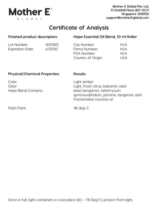 Certificate of Analysis
Finished product description: Hope Essential Oil Blend, 10 ml Roller
Lot Number: 16157M3 Cas Number: N/A
Expiration Date: 6/2020 Fema Number: N/A
FDA Number: N/A
Country of Origin: USA
Physical/Chemical Properties: Results
Color: Light amber
Odor: Light, fresh citrus, balsamic odor
Hope Blend Contains: basil, bergamot, helichrysum
gymnocephalum, jasmine, tangerine, and
fractionated coconut oil
Flash Point: 48 deg. C
Store in full, tight containers in cool place (60 – 78 Deg F.), protect from light.
Mother E Global Pte. Ltd.
51 Goldhill Plaza #07-10/11
Singapore 308900
support@motherEglobal.com
 
