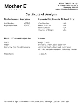 Certificate of Analysis
Finished product description: Immunity Elixir Essential Oil Blend, 15 ml
Lot Number: 16159M1 Cas Number: N/A
Expiration Date: 6/2020 Fema Number: N/A
FDA Number: N/A
Country of Origin: USA
Physical/Chemical Properties: Results
Color: Bright amber
Odor: Powerful, warm, spicy odor with
Immunity Elixir Blend Contains: cinnamon bark, clove bud, eucalyptus
globules, orange, oregano, rosemary, thyme
Flash Point: 43 deg. C
Store in full, tight containers in cool place (60 – 78 Deg F.), protect from light.
Mother E Global Pte. Ltd.
51 Goldhill Plaza #07-10/11
Singapore 308900
support@motherEglobal.com
 