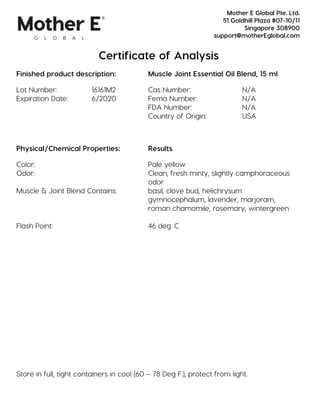 Certificate of Analysis
Finished product description: Muscle Joint Essential Oil Blend, 15 ml
Lot Number: 16161M2 Cas Number: N/A
Expiration Date: 6/2020 Fema Number: N/A
FDA Number: N/A
Country of Origin: USA
Physical/Chemical Properties: Results
Color: Pale yellow
Odor: Clean, fresh minty, slightly camphoraceous
odor
Muscle & Joint Blend Contains: basil, clove bud, helichrysum
gymnocephalum, lavender, marjoram,
roman chamomile, rosemary, wintergreen
Flash Point: 46 deg. C
Store in full, tight containers in cool (60 – 78 Deg F.), protect from light.
Mother E Global Pte. Ltd.
51 Goldhill Plaza #07-10/11
Singapore 308900
support@motherEglobal.com
 