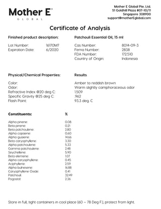 Certificate of Analysis
Finished product description: Patchouli Essential Oil, 15 ml
Lot Number: 16170M7 Cas Number: 8014-09-3
Expiration Date: 6/2020 Fema Number: 2838
FDA Number: 172.510
Country of Origin: Indonesia
Physical/Chemical Properties: Results
Color: Amber to reddish brown
Odor: Warm slightly camphoraceous odor
Refractive Index @20 deg C: 1.509
Specific Gravity @25 deg C: .962
Flash Point: 93.3 deg. C
Constituents: %
Alpha pinene: 0.08
Beta pinene: 0.21
Beta patchoulene: 2.80
Alpha copaene: 0.60
Alpha guaiene: 14.66
Beta caryophyllene: 3.30
Alpha patchoulene: 5.33
Gamma patchoulene: 2.48
Seychellene: 5.90
Beta elemene: 1.07
Alpha caryophyllene: 0.45
Aciphyllene: 2.59
Alpha bulnesene: 16.88
Caryophyllene Oxide: 0.41
Patchouli: 32.49
Pogostol: 2.36
Store in full, tight containers in cool place (60 – 78 Deg F.), protect from light.
Mother E Global Pte. Ltd.
51 Goldhill Plaza #07-10/11
Singapore 308900
support@motherEglobal.com
 