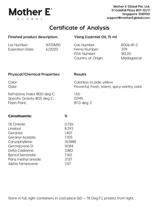Certificate of Analysis
Finished product description: Ylang Essential Oil, 15 ml
Lot Number: 16170M10 Cas Number: 8006-81-3
Expiration Date: 6/2020 Fema Number: 3119
FDA Number: 182.20
Country of Origin: Madagascar
Physical/Chemical Properties: Results
Color: Colorless to pale yellow
Odor: Powerful, fresh, warm, spicy-earthy odor
Refractive Index @20 deg C: 1.50
Specific Gravity @25 deg C: 0.945
Flash Point: 87.0 deg. C
Constituents: %
1.8 Cineole: 0.326
Linalool: 8.393
Geraniol: 1.407
Geranyl Acetate: 7.105
Caryophyllene: 14.2888
Germacrene D: 14.184
Delta Cadinene: 3.882
Benzyl benzoate: 7.162
Para methyl anisole: 3.127
Alpha farnescene: 1.127
Store in full, tight containers in cool place (60 – 78 Deg F.), protect from light.
Mother E Global Pte. Ltd.
51 Goldhill Plaza #07-10/11
Singapore 308900
support@motherEglobal.com
 