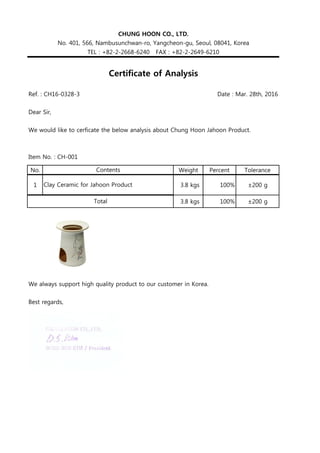 Ref. : CH16-0328-3 Date : Mar. 28th, 2016
Dear Sir,
We would like to cerficate the below analysis about Chung Hoon Jahoon Product.
Item No. : CH-001
No. Weight Percent Tolerance
1 3.8 kgs 100% ±200 g
3.8 kgs 100% ±200 g
We always support high quality product to our customer in Korea.
Best regards,
Total
CHUNG HOON CO., LTD.
No. 401, 566, Nambusunchwan-ro, Yangcheon-gu, Seoul, 08041, Korea
TEL : +82-2-2668-6240 FAX : +82-2-2649-6210
Certificate of Analysis
Contents
Clay Ceramic for Jahoon Product
 