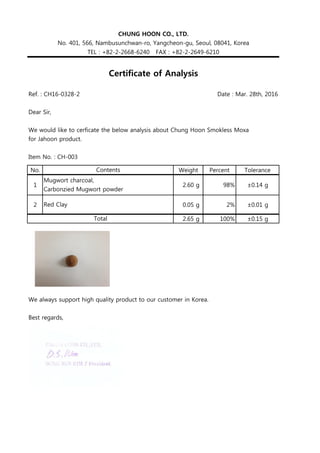Ref. : CH16-0328-2 Date : Mar. 28th, 2016
Dear Sir,
We would like to cerficate the below analysis about Chung Hoon Smokless Moxa
for Jahoon product.
Item No. : CH-003
No. Weight Percent Tolerance
1 2.60 g 98% ±0.14 g
2 0.05 g 2% ±0.01 g
2.65 g 100% ±0.15 g
We always support high quality product to our customer in Korea.
Best regards,
Red Clay
Total
CHUNG HOON CO., LTD.
No. 401, 566, Nambusunchwan-ro, Yangcheon-gu, Seoul, 08041, Korea
TEL : +82-2-2668-6240 FAX : +82-2-2649-6210
Certificate of Analysis
Contents
Mugwort charcoal,
Carbonzied Mugwort powder
 