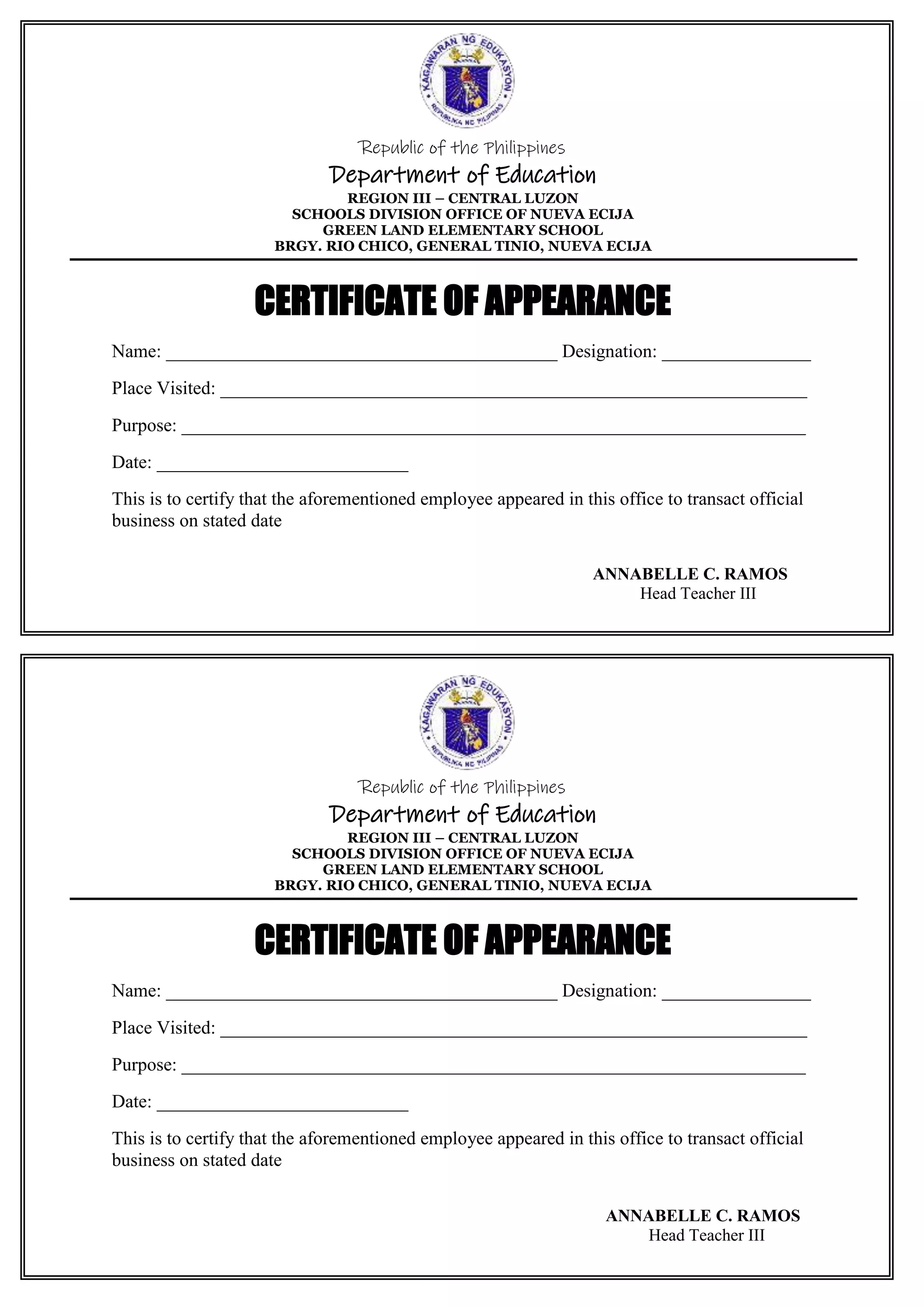 Republic of the Philippines
Department of Education
REGION III – CENTRAL LUZON
SCHOOLS DIVISION OFFICE OF NUEVA ECIJA
GREEN LAND ELEMENTARY SCHOOL
BRGY. RIO CHICO, GENERAL TINIO, NUEVA ECIJA
CERTIFICATE OF APPEARANCE
Name: __________________________________________ Designation: ________________
Place Visited: _______________________________________________________________
Purpose: ___________________________________________________________________
Date: ___________________________
This is to certify that the aforementioned employee appeared in this office to transact official
business on stated date
ANNABELLE C. RAMOS
Head Teacher III
Republic of the Philippines
Department of Education
REGION III – CENTRAL LUZON
SCHOOLS DIVISION OFFICE OF NUEVA ECIJA
GREEN LAND ELEMENTARY SCHOOL
BRGY. RIO CHICO, GENERAL TINIO, NUEVA ECIJA
CERTIFICATE OF APPEARANCE
Name: __________________________________________ Designation: ________________
Place Visited: _______________________________________________________________
Purpose: ___________________________________________________________________
Date: ___________________________
This is to certify that the aforementioned employee appeared in this office to transact official
business on stated date
ANNABELLE C. RAMOS
Head Teacher III
 