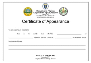 JULIETA T. DENDEN, EdD
Principal IV
Baybay National High School
Republika ng Pilipinas
Kagawaran ng Edukasyon
REGION VIII
Schools Division Office of Baybay City
BAYBAY NATIONAL HIGH SCHOOL
Certificate of Appearance
TO WHOM IT MAY CONCERN
This is to certify that Mr./Ms. ___________________________________ of
___________________________________ appeared on this Office on _________________________ to transact official
business as follows:
______________________________________________________________________________________________________________
______________________________________________________________________________________________________________
 
