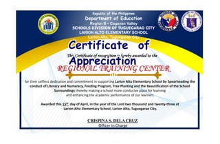 Republic of the Philippines
Department of Education
Region II – Cagayan Valley
SCHOOLS DIVISION OF TUGUEGARAO CITY
LARION ALTO ELEMENTARY SCHOOL
Larion Alto, Tuguegarao City
This Certificate of recognition is hereby awarded to the
Certificate of
Appreciation
for their selfless dedication and commitment in supporting Larion Alto Elementary School by Spearheading the
conduct of Literacy and Numeracy, Feeding Program, Tree Planting and the Beautification of the School
Surroundings thereby making a school more conducive place for learning
and enhancing the academic performance of our learners.
Awarded this 15th day of April, in the year of the Lord two thousand and twenty-three at
Larion Alto Elementary School, Larion Alto, Tuguegarao City.
CRISPINA S. DELA CRUZ
Officer In Charge
 