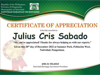 Republic of the Philippines
Province of Pangasinan
Municipality of Natividad
NATIVIDAD BARANGAY SECRETARIES
Is hereby awarded to
“Sir, you’re appreciated! Thanks for always helping us with our reports.”
Given this 28th day of December 2022 at Summer Park, Población West,
Natividad, Pangasinan.
JOEL B. VELASCO
Natividad Barangay Secretaries President
 