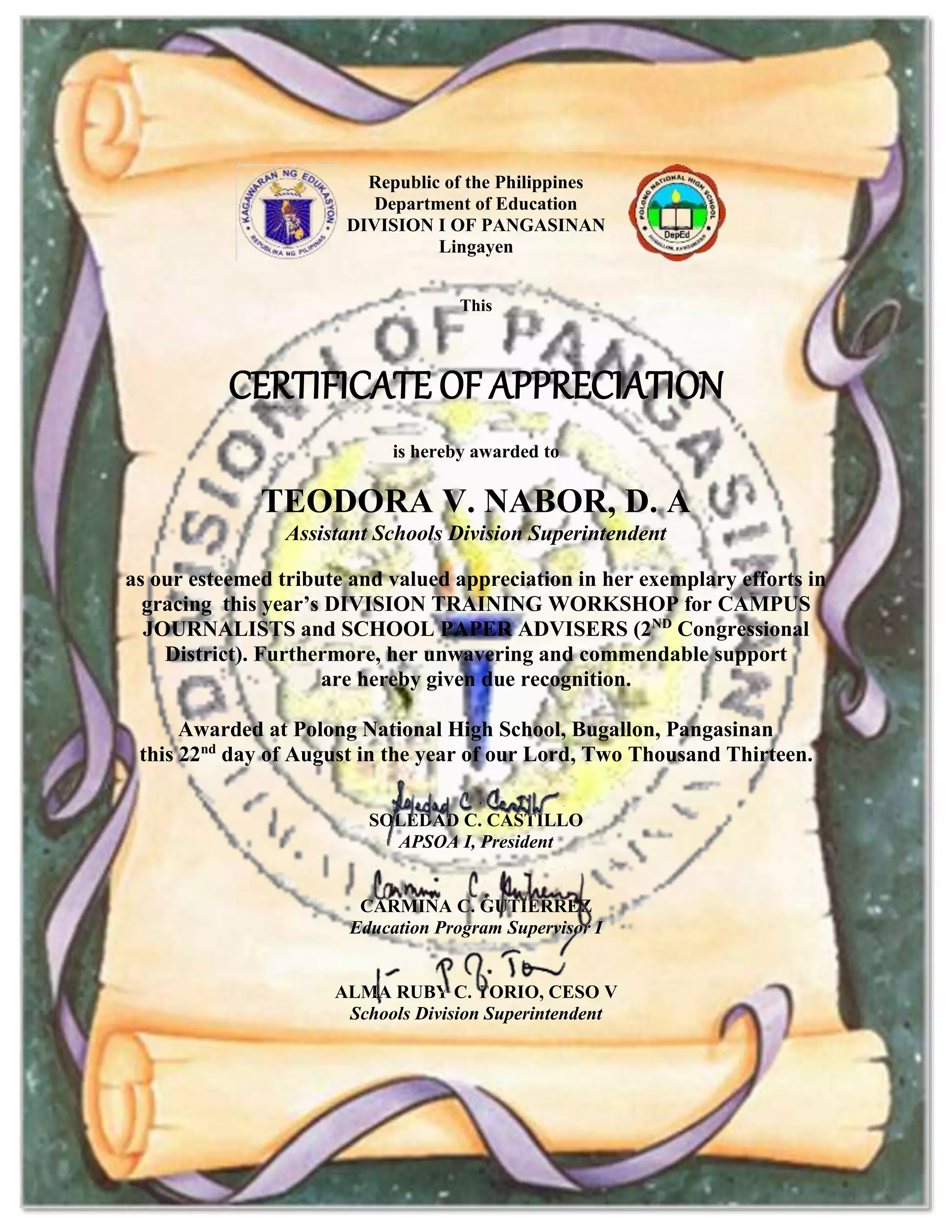 Republic of the Philippines
Department of Education
DIVISION I OF PANGASINAN
Lingayen
This
CERTIFICATE OF APPRECIATION
is hereby awarded to
TEODORA V. NABOR, D. A
Assistant Schools Division Superintendent
as our esteemed tribute and valued appreciation in her exemplary efforts in
gracing this year’s DIVISION TRAINING WORKSHOP for CAMPUS
JOURNALISTS and SCHOOL PAPER ADVISERS (2ND
Congressional
District). Furthermore, her unwavering and commendable support
are hereby given due recognition.
Awarded at Polong National High School, Bugallon, Pangasinan
this 22nd
day of August in the year of our Lord, Two Thousand Thirteen.
SOLEDAD C. CASTILLO
APSOA I, President
CARMINA C. GUTIERREZ
Education Program Supervisor I
ALMA RUBY C. TORIO, CESO V
Schools Division Superintendent
 