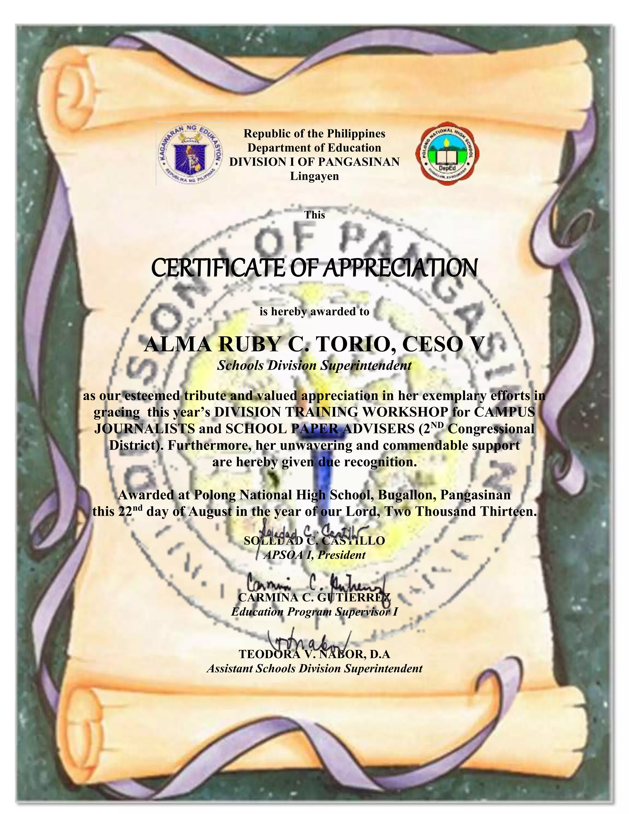 Republic of the Philippines
Department of Education
DIVISION I OF PANGASINAN
Lingayen
This
CERTIFICATE OF APPRECIATION
is hereby awarded to
ALMA RUBY C. TORIO, CESO V
Schools Division Superintendent
as our esteemed tribute and valued appreciation in her exemplary efforts in
gracing this year’s DIVISION TRAINING WORKSHOP for CAMPUS
JOURNALISTS and SCHOOL PAPER ADVISERS (2ND
Congressional
District). Furthermore, her unwavering and commendable support
are hereby given due recognition.
Awarded at Polong National High School, Bugallon, Pangasinan
this 22nd
day of August in the year of our Lord, Two Thousand Thirteen.
SOLEDAD C. CASTILLO
APSOA I, President
CARMINA C. GUTIERREZ
Education Program Supervisor I
TEODORA V. NABOR, D.A
Assistant Schools Division Superintendent
 