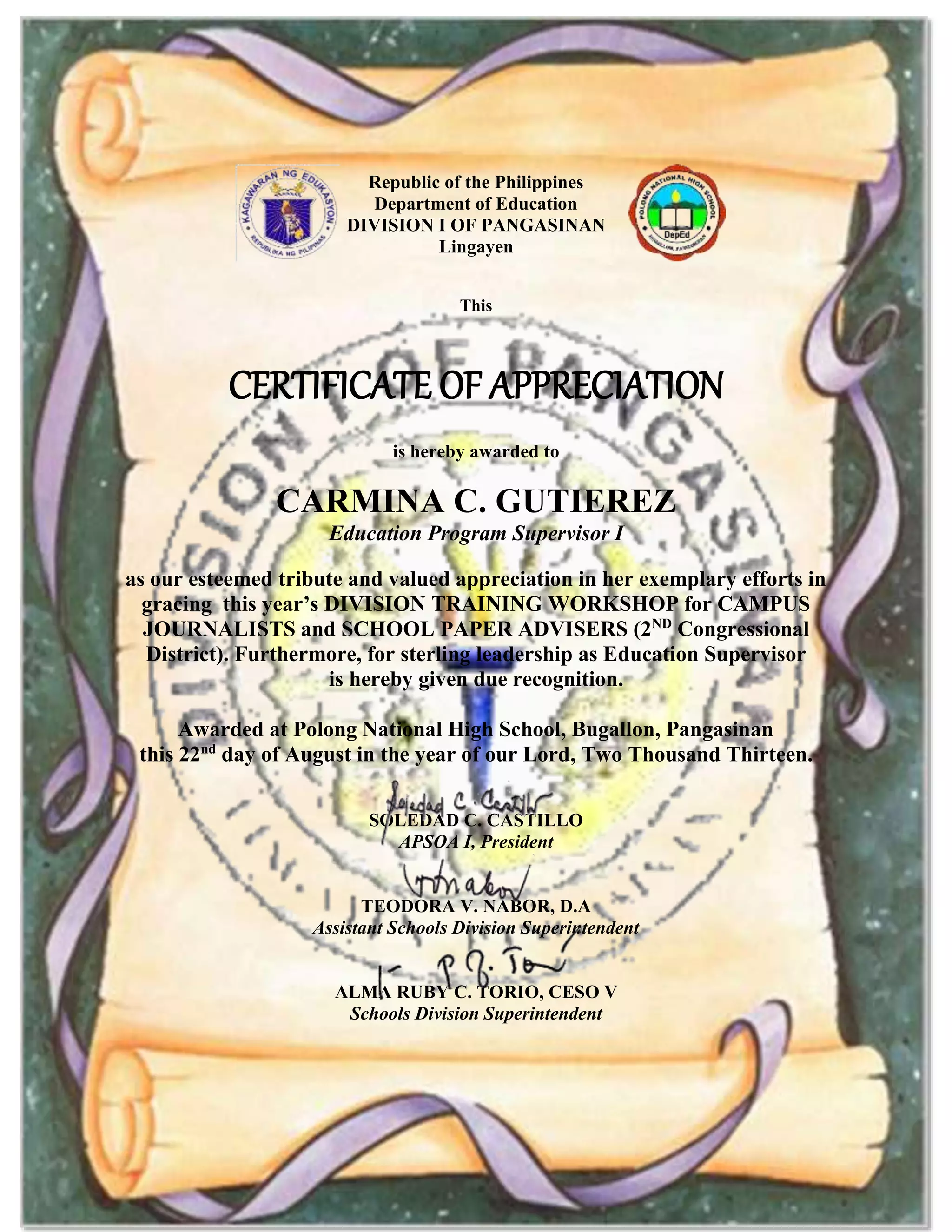 Republic of the Philippines
Department of Education
DIVISION I OF PANGASINAN
Lingayen
This
CERTIFICATE OF APPRECIATION
is hereby awarded to
CARMINA C. GUTIEREZ
Education Program Supervisor I
as our esteemed tribute and valued appreciation in her exemplary efforts in
gracing this year’s DIVISION TRAINING WORKSHOP for CAMPUS
JOURNALISTS and SCHOOL PAPER ADVISERS (2ND
Congressional
District). Furthermore, for sterling leadership as Education Supervisor
is hereby given due recognition.
Awarded at Polong National High School, Bugallon, Pangasinan
this 22nd
day of August in the year of our Lord, Two Thousand Thirteen.
SOLEDAD C. CASTILLO
APSOA I, President
TEODORA V. NABOR, D.A
Assistant Schools Division Superintendent
ALMA RUBY C. TORIO, CESO V
Schools Division Superintendent
 