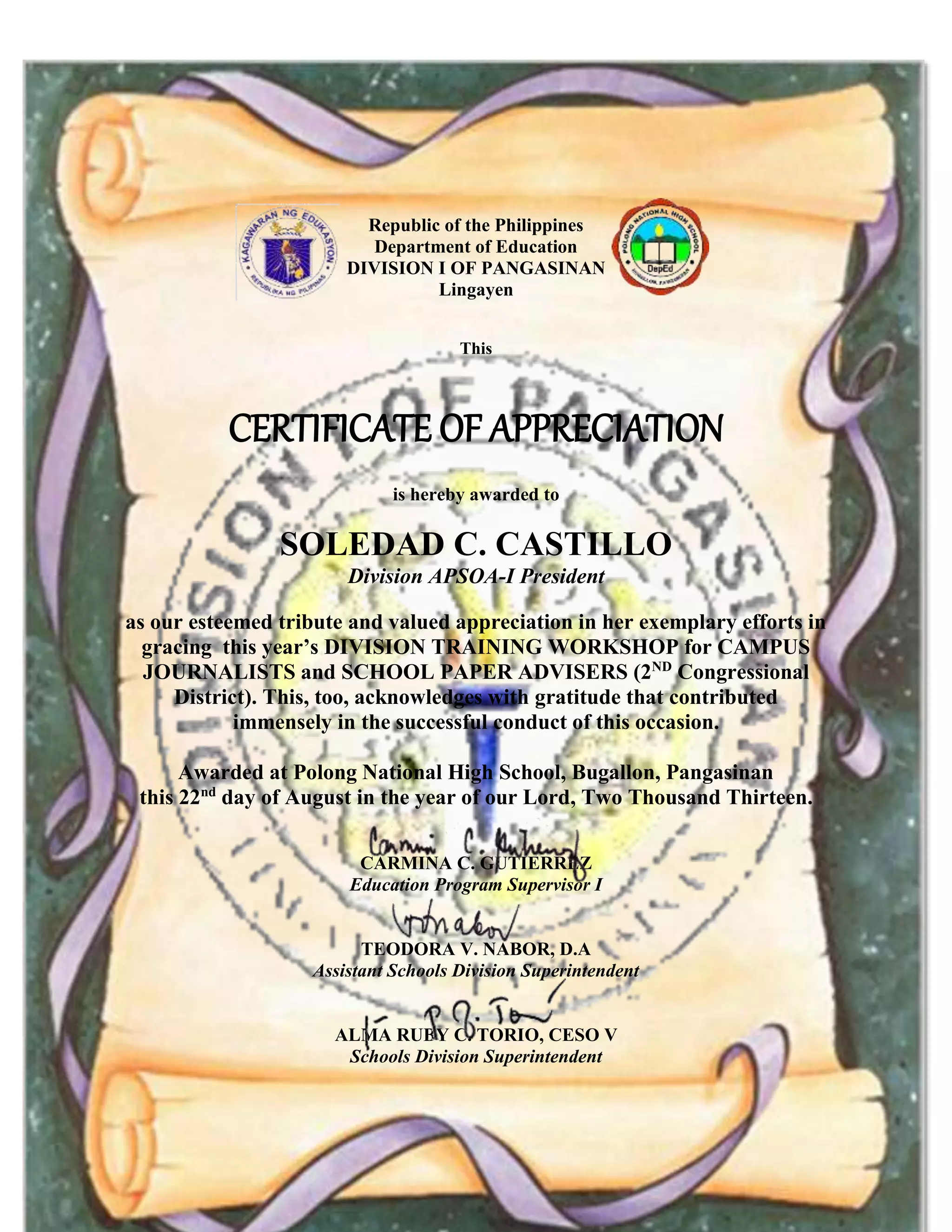 Republic of the Philippines
Department of Education
DIVISION I OF PANGASINAN
Lingayen
This
CERTIFICATE OF APPRECIATION
is hereby awarded to
SOLEDAD C. CASTILLO
Division APSOA-I President
as our esteemed tribute and valued appreciation in her exemplary efforts in
gracing this year’s DIVISION TRAINING WORKSHOP for CAMPUS
JOURNALISTS and SCHOOL PAPER ADVISERS (2ND
Congressional
District). This, too, acknowledges with gratitude that contributed
immensely in the successful conduct of this occasion.
Awarded at Polong National High School, Bugallon, Pangasinan
this 22nd
day of August in the year of our Lord, Two Thousand Thirteen.
CARMINA C. GUTIERREZ
Education Program Supervisor I
TEODORA V. NABOR, D.A
Assistant Schools Division Superintendent
ALMA RUBY C. TORIO, CESO V
Schools Division Superintendent
 