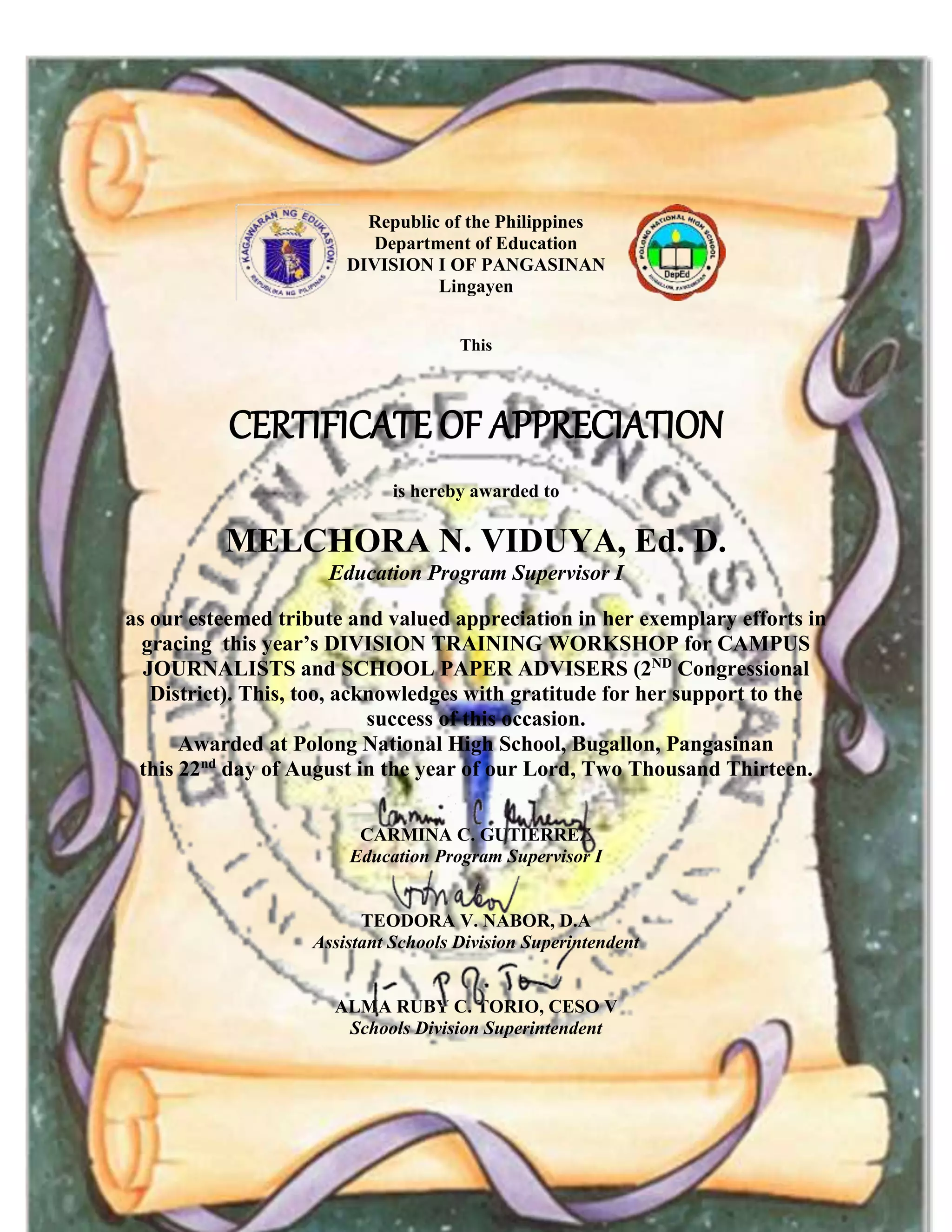 Republic of the Philippines
Department of Education
DIVISION I OF PANGASINAN
Lingayen
This
CERTIFICATE OF APPRECIATION
is hereby awarded to
MELCHORA N. VIDUYA, Ed. D.
Education Program Supervisor I
as our esteemed tribute and valued appreciation in her exemplary efforts in
gracing this year’s DIVISION TRAINING WORKSHOP for CAMPUS
JOURNALISTS and SCHOOL PAPER ADVISERS (2ND
Congressional
District). This, too, acknowledges with gratitude for her support to the
success of this occasion.
Awarded at Polong National High School, Bugallon, Pangasinan
this 22nd
day of August in the year of our Lord, Two Thousand Thirteen.
CARMINA C. GUTIERREZ
Education Program Supervisor I
TEODORA V. NABOR, D.A
Assistant Schools Division Superintendent
ALMA RUBY C. TORIO, CESO V
Schools Division Superintendent
 