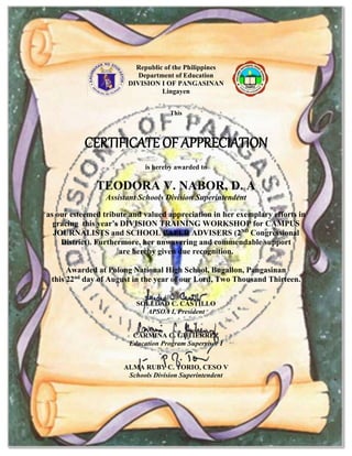 Republic of the Philippines
Department of Education
DIVISION I OF PANGASINAN
Lingayen
This
CERTIFICATE OF APPRECIATION
is hereby awarded to
TEODORA V. NABOR, D. A
Assistant Schools Division Superintendent
as our esteemed tribute and valued appreciation in her exemplary efforts in
gracing this year’s DIVISION TRAINING WORKSHOP for CAMPUS
JOURNALISTS and SCHOOL PAPER ADVISERS (2ND
Congressional
District). Furthermore, her unwavering and commendable support
are hereby given due recognition.
Awarded at Polong National High School, Bugallon, Pangasinan
this 22nd
day of August in the year of our Lord, Two Thousand Thirteen.
SOLEDAD C. CASTILLO
APSOA I, President
CARMINA C. GUTIERREZ
Education Program Supervisor I
ALMA RUBY C. TORIO, CESO V
Schools Division Superintendent
 