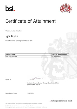 Certificate of Attainment
This document certifies that:
Igor Iaskiv
Has achieved the following recognition by BSI :
Qualification Date of Achievement
ISO 9001 Assessor 19 August 2015
Issued by:
Stephanie Vincent, General Manager Compliance & Risk
BSI Group ANZ Pty Ltd
Latest Date of Issue: 19/08/2015
This certificate remains the property of BSI and is bound by the conditions of contract.
The British Standards Institution in incorporated by Royal Charter.
BSI Group ANZ Pty Ltd, Suite 2, Level 7, 15 Talavera Road, Macquarie Park NSW 2113, Australia
 