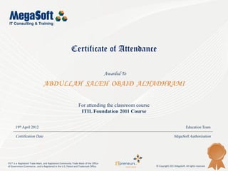 Certificate of Attendance

                                                                                      Awarded To

                                ABDULLAH SALEH OBAID ALHADHRAMI

                                                                For attending the classroom course
                                                                 ITIL Foundation 2011 Course


      19th April 2012                                                                                                            Education Team

      Certification Date                                                                                             MegaSoft Authorization




ITIL® is a Registered Trade Mark, and Registered Community Trade Mark of the Office
of Government Commerce , and is Registered in the U.S. Patent and Trademark Office.                  © Copyright 2011 MegaSoft. All rights reserved
 