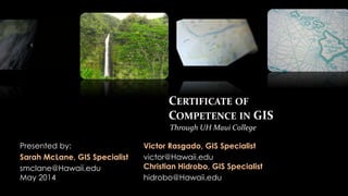CERTIFICATE OF
COMPETENCE IN GIS
Presented by:
Sarah McLane, GIS Specialist
smclane@Hawaii.edu
May 2014
Through UH Maui College
Victor Rasgado, GIS Specialist
victor@Hawaii.edu
Christian Hidrobo, GIS Specialist
hidrobo@Hawaii.edu
 