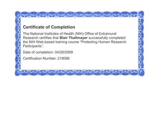 Certificate of CompletionThe National Institutes of Health (NIH) Office of Extramural Research certifies that Blair Thallmayer successfully completed the NIH Web-based training course “Protecting Human Research Participants”.Date of completion: 04/20/2009 Certification Number: 219086  