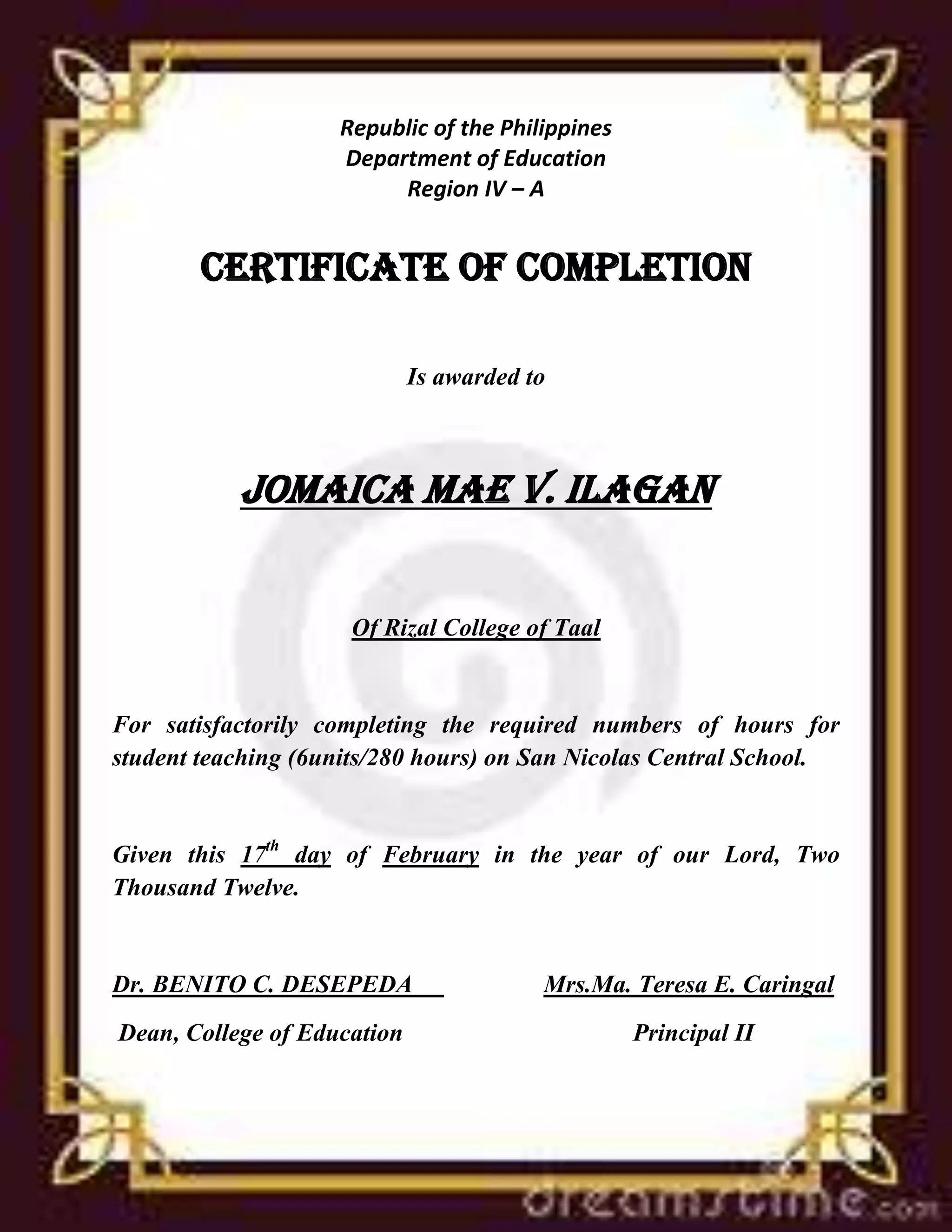 Republic of the Philippines
Department of Education
Region IV – A
CERTIFICATE OF COMPLETION
Is awarded to
Jomaica mae v. ilagan
Of Rizal College of Taal
For satisfactorily completing the required numbers of hours for
student teaching (6units/280 hours) on San Nicolas Central School.
Given this 17th day of February in the year of our Lord, Two
Thousand Twelve.
Dr. BENITO C. DESEPEDA Mrs.Ma. Teresa E. Caringal
Dean, College of Education Principal II